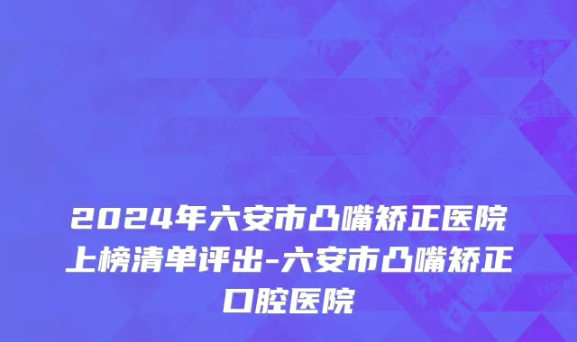 2024年六安市凸嘴矫正医院上榜清单评出-六安市凸嘴矫正口腔医院