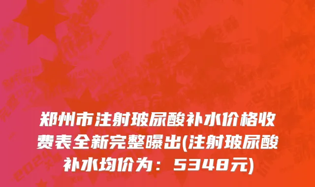 郑州市注射玻尿酸补水价格收费表全新完整曝出(注射玻尿酸补水均价为：5348元)