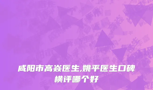 咸阳市高焱医生,姚平医生口碑横评哪个好