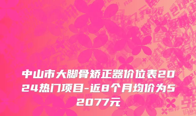 中山市大脚骨矫正器价位表2024热门项目-近8个月均价为52077元