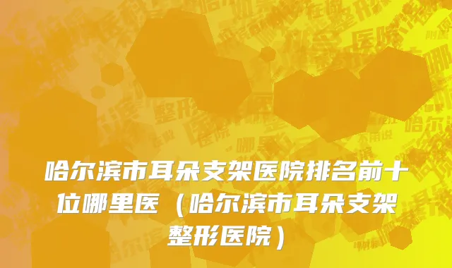 哈尔滨市耳朵支架医院排名前十位哪里医（哈尔滨市耳朵支架整形医院）