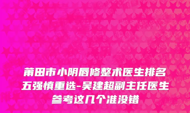莆田市小阴唇修整术医生排名五强慎重选-吴建超副主任医生参考这几个准没错