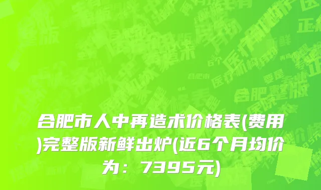 合肥市人中再造术价格表(费用)完整版新鲜出炉(近6个月均价为：7395元)