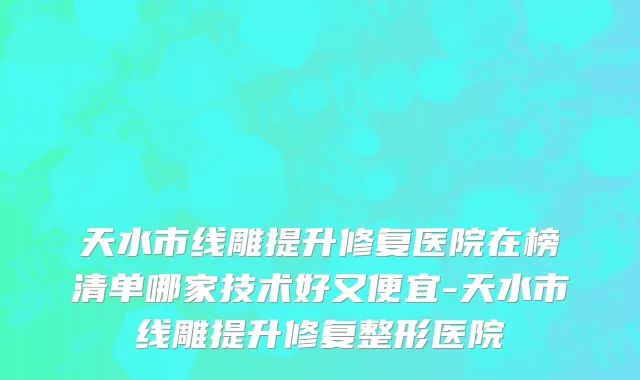 天水市线雕提升修复医院在榜清单哪家技术好又便宜-天水市线雕提升修复整形医院