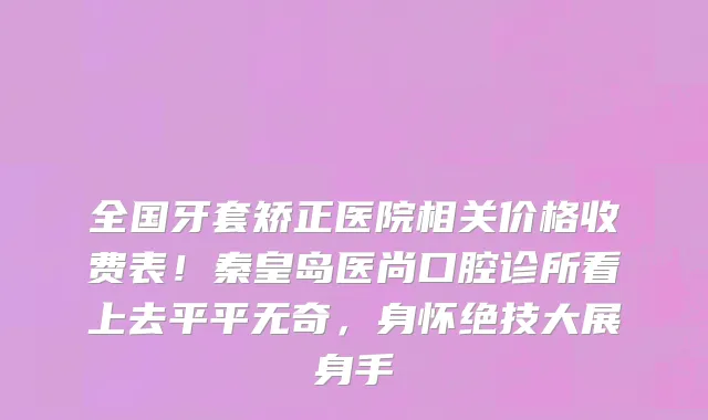 全国牙套矫正医院相关价格收费表!秦皇岛医尚口腔诊所看上去平平无奇,身怀绝技大展身手