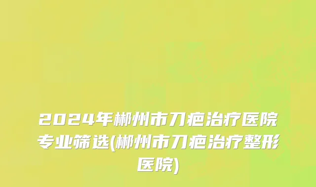 2024年郴州市刀疤治疗医院专业筛选(郴州市刀疤治疗整形医院)