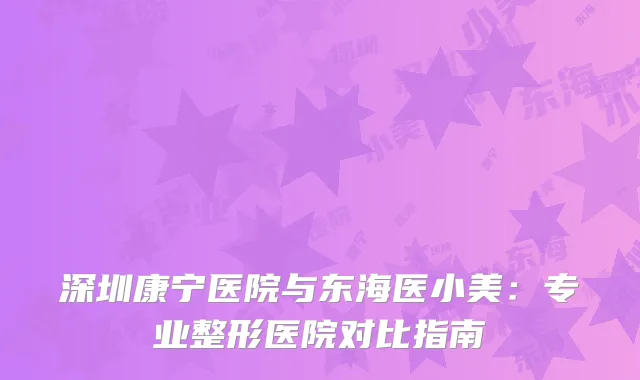 深圳康宁医院与东海医小美：专业整形医院对比指南