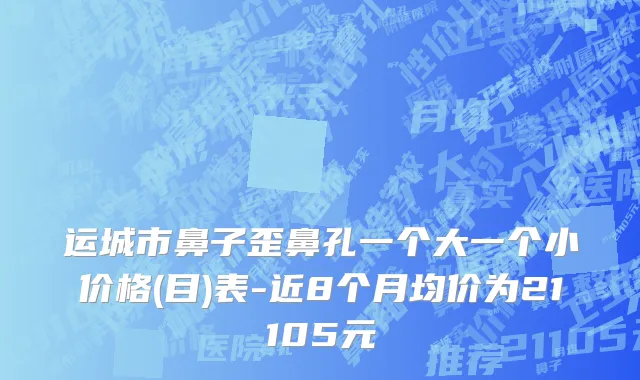 运城市鼻子歪鼻孔一个大一个小价格(目)表-近8个月均价为21105元