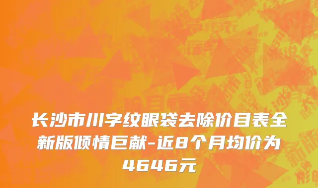 长沙市川字纹眼袋去除价目表全新版倾情巨献-近8个月均价为4646元