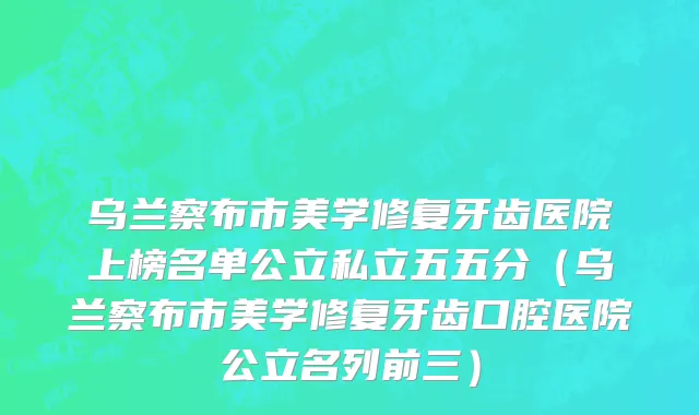 乌兰察布市美学修复牙齿医院上榜名单公立私立五五分（乌兰察布市美学修复牙齿口腔医院公立名列前三）