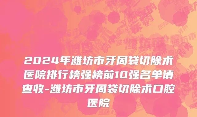 2024年潍坊市牙周袋切除术医院排行榜强榜前10强名单请查收-潍坊市牙周袋切除术口腔医院