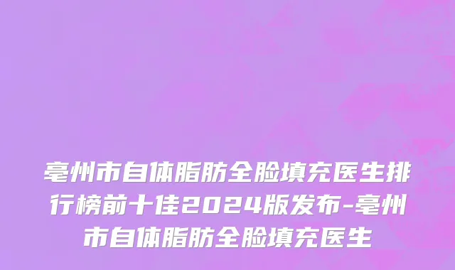 亳州市自体脂肪全脸填充医生排行榜前十佳2024版发布-亳州市自体脂肪全脸填充医生