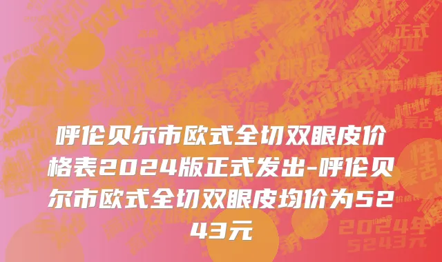 呼伦贝尔市欧式全切双眼皮价格表2024版正式发出-呼伦贝尔市欧式全切双眼皮均价为5243元