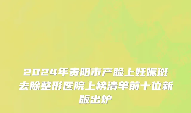 2024年贵阳市产脸上妊娠斑去除整形医院上榜清单前十位新版出炉