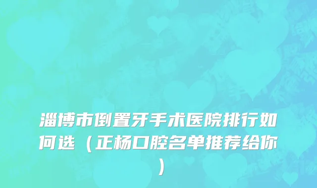 淄博市倒置牙手术医院排行如何选（正杨口腔名单推荐给你）
