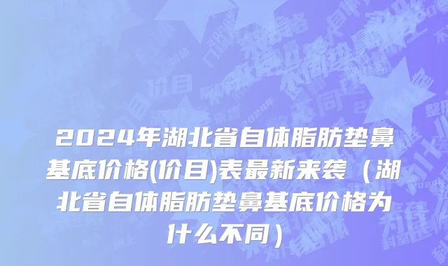 2024年湖北省自体脂肪垫鼻基底价格(价目)表最新来袭（湖北省自体脂肪垫鼻基底价格为什么不同）