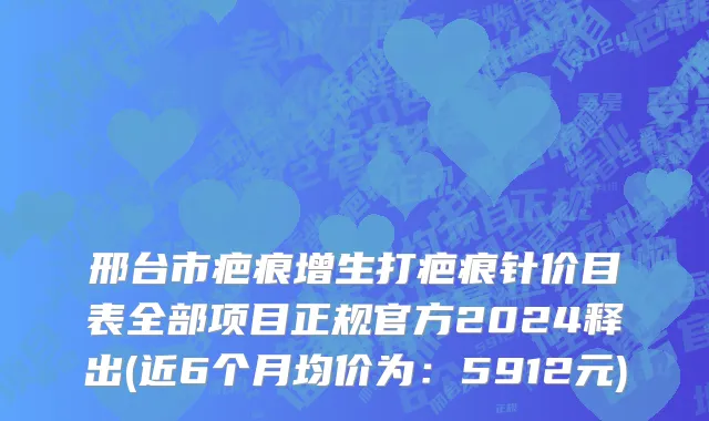 邢台市疤痕增生打疤痕针价目表全部项目正规官方2024释出(近6个月均价为：5912元)