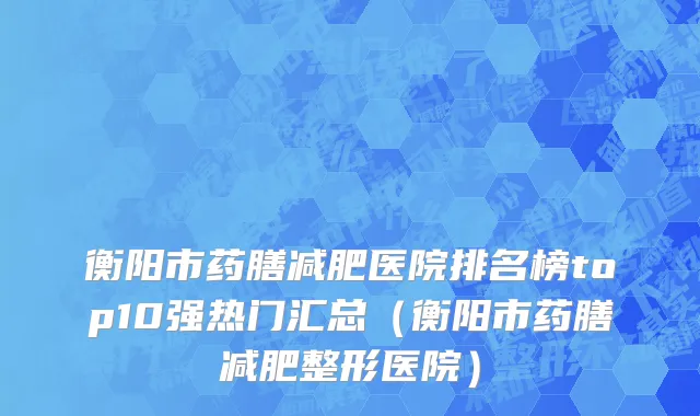 衡阳市药膳减肥医院排名榜top10强热门汇总（衡阳市药膳减肥整形医院）