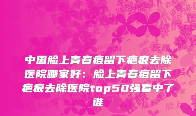 中国脸上青春痘留下疤痕去除医院哪家好：脸上青春痘留下疤痕去除医院top50强看中了谁