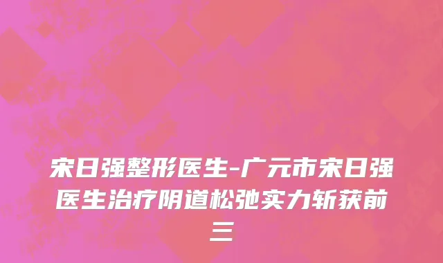 宋日强整形医生-广元市宋日强医生治疗阴道松弛实力斩获前三