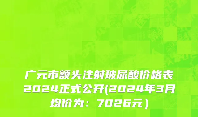 广元市额头注射玻尿酸价格表2024正式公开(2024年3月均价为：7026元）