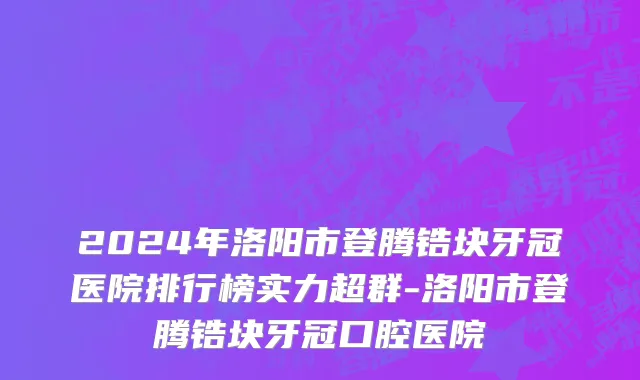 2024年洛阳市登腾锆块牙冠医院排行榜实力超群-洛阳市登腾锆块牙冠口腔医院