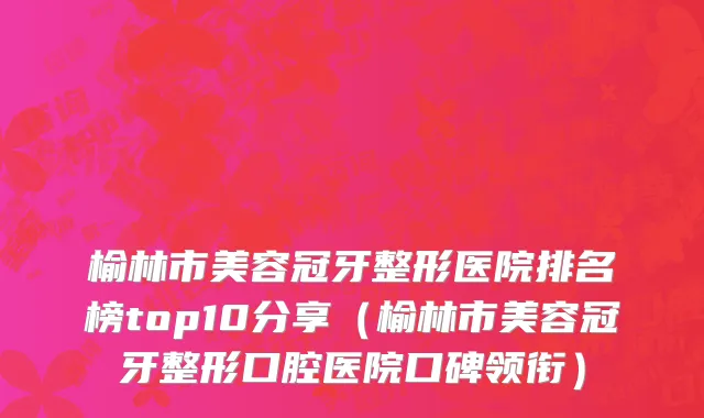 榆林市美容冠牙整形医院排名榜top10分享（榆林市美容冠牙整形口腔医院口碑领衔）