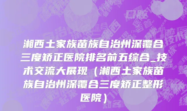 湘西土家族苗族自治州深覆合三度矫正医院排名前五综合_技术交流大展现（湘西土家族苗族自治州深覆合三度矫正整形医院）