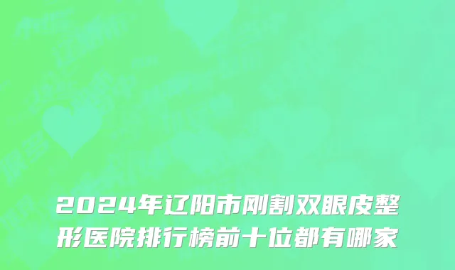 2024年辽阳市刚割双眼皮整形医院排行榜前十位都有哪家