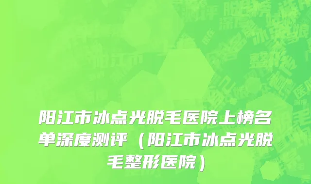 阳江市冰点光脱毛医院上榜名单深度测评（阳江市冰点光脱毛整形医院）