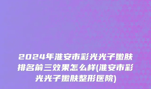2024年淮安市彩光光子嫩肤排名前三效果怎么样(淮安市彩光光子嫩肤整形医院)
