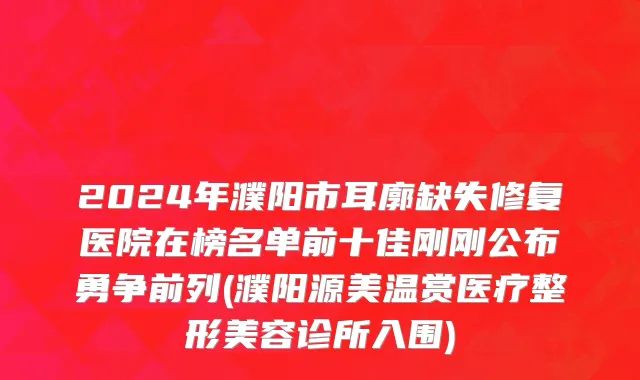 2024年濮阳市耳廓缺失修复医院在榜名单前十佳刚刚公布勇争前列(濮阳源美温赏医疗整形美容诊所入围)