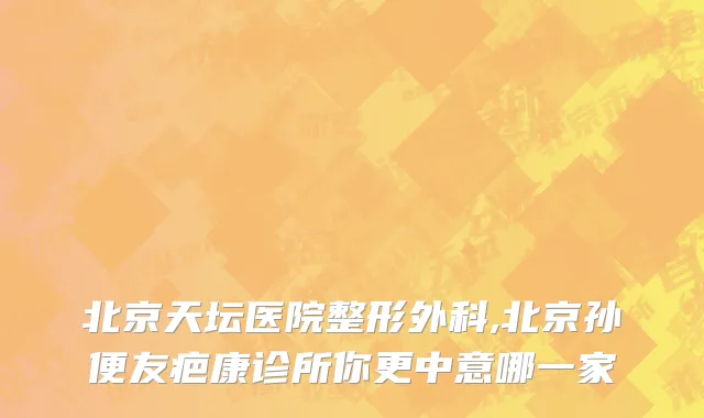 北京天坛医院整形外科,北京孙便友疤康诊所你更中意哪一家