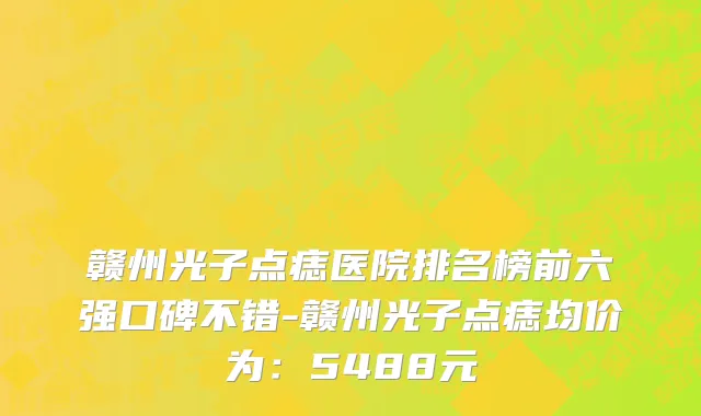 赣州光子点痣医院排名榜前六强口碑不错-赣州光子点痣均价为:5488元