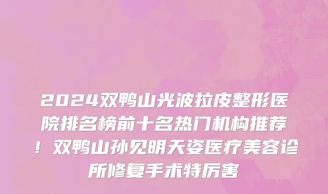 2024双鸭山光波拉皮整形医院排名榜前十名热门机构推荐！双鸭山孙见明天姿医疗美容诊所修复手术特厉害