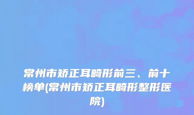 常州市矫正耳畸形前三、前十榜单(常州市矫正耳畸形整形医院)