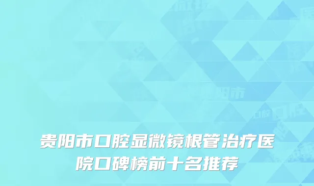 贵阳市口腔显微镜根管治疗医院口碑榜前十名推荐