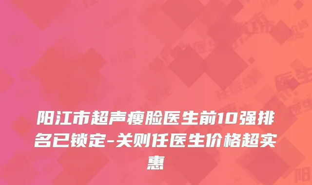 阳江市超声瘦脸医生前10强排名已锁定-关则任医生价格超实惠