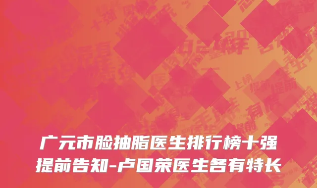 广元市脸抽脂医生排行榜十强提前告知-卢国荣医生各有特长