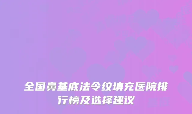 全国鼻基底法令纹填充医院排行榜及选择建议