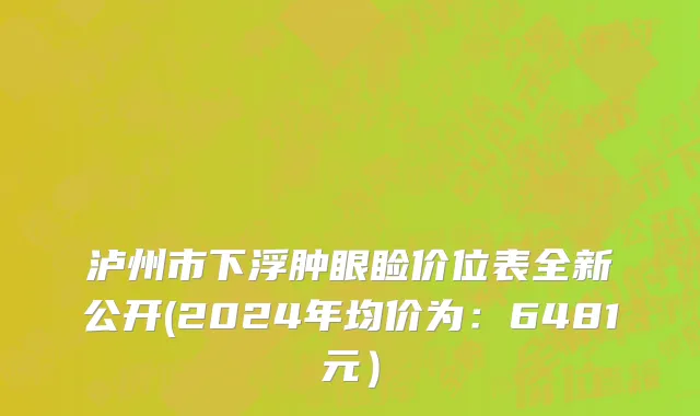 泸州市下浮肿眼睑价位表全新公开(2024年均价为：6481元）
