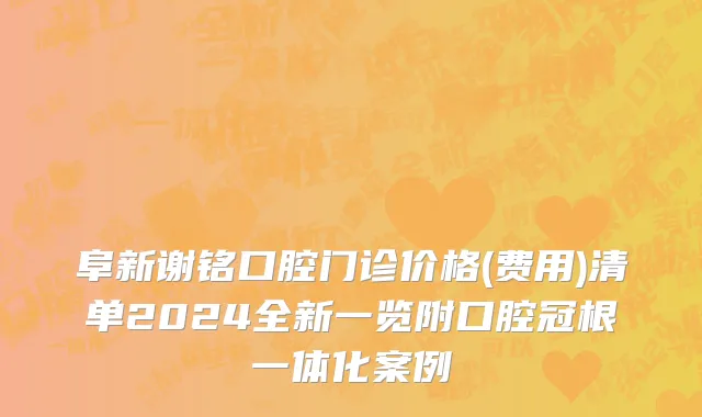 阜新谢铭口腔门诊价格(费用)清单2024全新一览附口腔冠根一体化案例