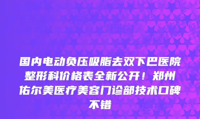 国内电动负压吸脂去双下巴医院整形科价格表全新公开!郑州佑尔美医疗美容门诊部技术口碑不错