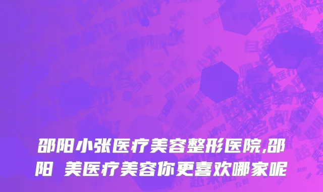 邵阳小张医疗美容整形医院,邵阳徳美医疗美容你更喜欢哪家呢