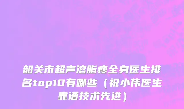 韶关市超声溶脂瘦全身医生排名top10有哪些（祝小伟医生靠谱技术先进）