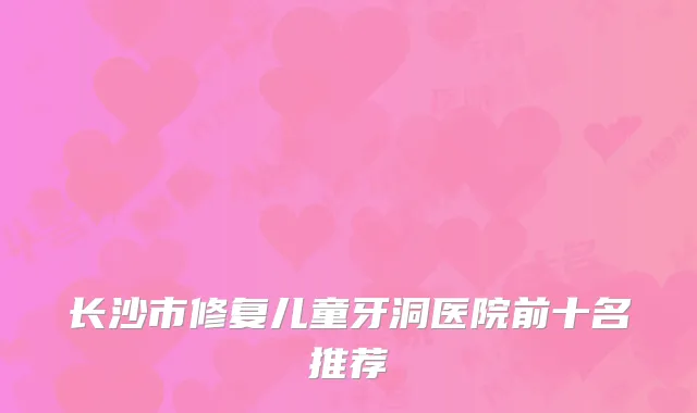 长沙市修复儿童牙洞医院前十名推荐