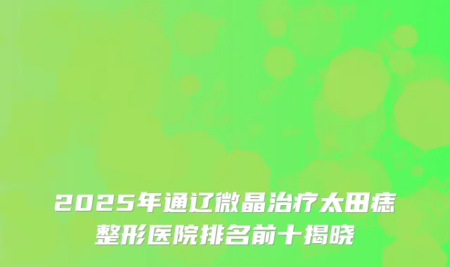 2025年通辽微晶治疗太田痣整形医院排名前十揭晓