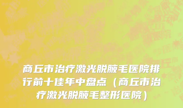 商丘市治疗激光脱腋毛医院排行前十佳年中盘点（商丘市治疗激光脱腋毛整形医院）