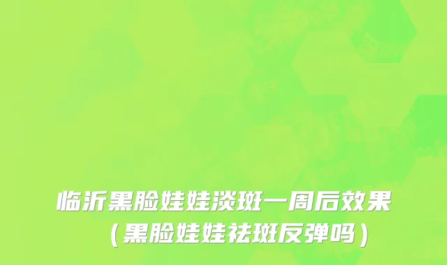 临沂黑脸娃娃淡斑一周后效果（黑脸娃娃祛斑反弹吗）