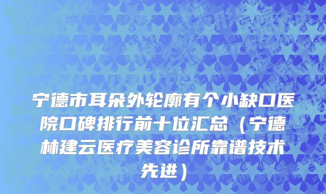宁德市耳朵外轮廓有个小缺口医院口碑排行前十位汇总（宁德林建云医疗美容诊所靠谱技术先进）
